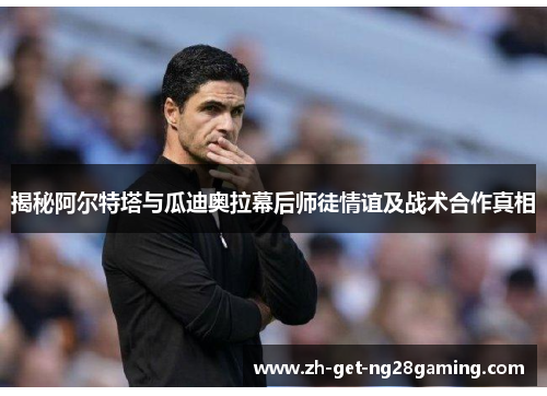 揭秘阿尔特塔与瓜迪奥拉幕后师徒情谊及战术合作真相