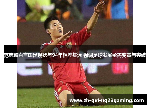 范志毅直言国足现状与94年相差甚远 强调足球发展亟需变革与突破