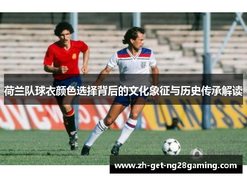 荷兰队球衣颜色选择背后的文化象征与历史传承解读
