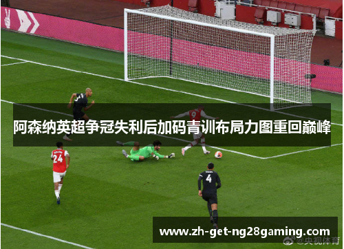 阿森纳英超争冠失利后加码青训布局力图重回巅峰