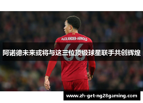 阿诺德未来或将与这三位顶级球星联手共创辉煌