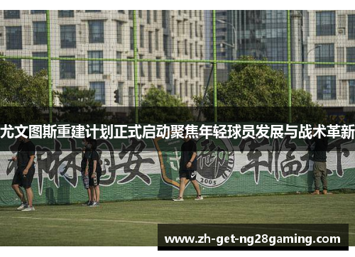 尤文图斯重建计划正式启动聚焦年轻球员发展与战术革新