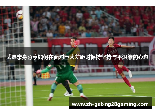 武磊亲身分享如何在面对巨大差距时保持坚持与不退缩的心态