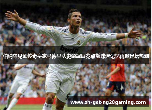 伯纳乌见证传奇皇家马德里队史荣耀展览点燃球迷记忆再掀足坛热潮