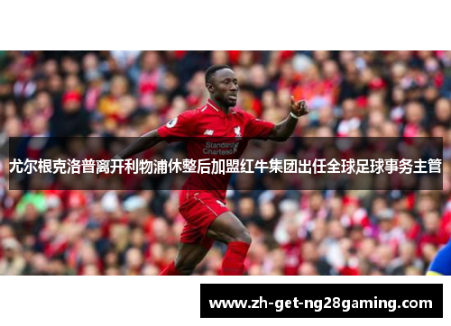 尤尔根克洛普离开利物浦休整后加盟红牛集团出任全球足球事务主管