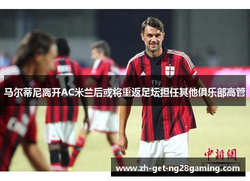 马尔蒂尼离开AC米兰后或将重返足坛担任其他俱乐部高管